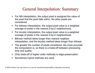 General Interpolation: Summary
              For NN interpolation, the output pixel is assigned the value of
              the pixel that the point falls within. No other pixels are
              considered.
              For bilinear interpolation, the output pixel value is a weighted
              average of pixels in the nearest 2-by-2 neighborhood.
              For bicubic interpolation, the output pixel value is a weighted
              average of pixels in the nearest 4-by-4 neighborhood.
              Bilinear method takes longer than nearest neighbor
              interpolation, and the bicubic method takes longer than bilinear.
              The greater the number of pixels considered, the more accurate
              the computation is, so there is a trade-off between processing
              time and quality.
              Only trade-off of higher order methods is edge-preservation.
              Sometimes hybrid methods are used.


© 2005 Charlene Tsai, http://www.cs.ccu.edu.tw/~tsaic/teaching/spring2005_undgrad/dip_lecture6.ppt
 