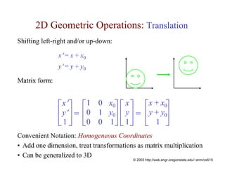 2D Geometric Operations: Translation
Shifting left-right and/or up-down:

               x′ = x + x0
               y′ = y + y0

Matrix form:


               ⎡ x′ ⎤     ⎡ 1 0 x0⎤ ⎡ x ⎤       ⎡x + x0⎤
               ⎢ y′ ⎥ =   ⎢ 0 1 y0⎥ ⎢ y ⎥ =     ⎢y + y0⎥
               ⎣1 ⎦       ⎣0 0 1⎦ ⎣ 1 ⎦         ⎣ 1 ⎦
Convenient Notation: Homogeneous Coordinates
• Add one dimension, treat transformations as matrix multiplication
• Can be generalized to 3D
                                         © 2003 http://web.engr.oregonstate.edu/~enm/cs519
 
