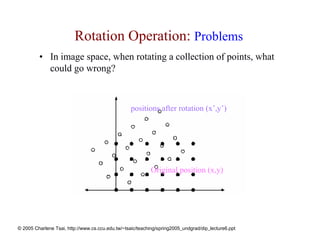 Rotation Operation: Problems
         • In image space, when rotating a collection of points, what
           could go wrong?



                                                  positions after rotation (x’,y’)




                                                           Original position (x,y)




© 2005 Charlene Tsai, http://www.cs.ccu.edu.tw/~tsaic/teaching/spring2005_undgrad/dip_lecture6.ppt
 