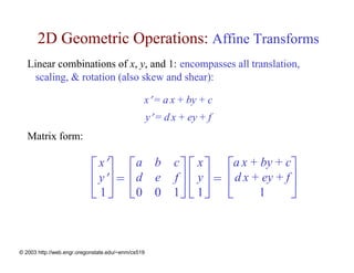 2D Geometric Operations: Affine Transforms
   Linear combinations of x, y, and 1: encompasses all translation,
     scaling, & rotation (also skew and shear):

                                                x′ = a x + by + c
                                                    y′ = d x + ey + f
   Matrix form:

                            ⎡ x′⎤          ⎡a b c ⎤ ⎡ x ⎤               ⎡a x + by + c⎤
                            ⎢ y′⎥ =        ⎢d e f ⎥ ⎢ y ⎥ =             ⎢ d x + ey + f ⎥
                            ⎣ 1⎦           ⎣0 0 1⎦ ⎣ 1 ⎦                ⎣      1       ⎦


© 2003 http://web.engr.oregonstate.edu/~enm/cs519
 
