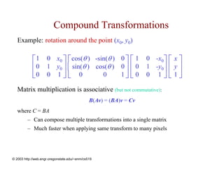 Compound Transformations
   Example: rotation around the point (x0, y0)

            ⎡ 1 0 x0 ⎤ ⎡ cos(θ ) -sin(θ ) 0 ⎤ ⎡ 1 0 -x0⎤ ⎡ x ⎤
            ⎢ 0 1 y0 ⎥ ⎢ sin(θ ) cos(θ ) 0 ⎥ ⎢ 0 1 -y0⎥ ⎢ y ⎥
            ⎣0 0 1 ⎦ ⎣ 0            0     1⎦ ⎣ 0 0 1 ⎦ ⎣ 1 ⎦

   Matrix multiplication is associative (but not commutative):
                                               B(Av) = (BA)v = Cv
   where C = BA
         – Can compose multiple transformations into a single matrix
         – Much faster when applying same transform to many pixels




© 2003 http://web.engr.oregonstate.edu/~enm/cs519
 
