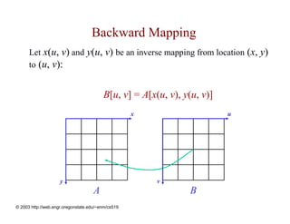 Backward Mapping
      Let x(u, v) and y(u, v) be an inverse mapping from location (x, y)
      to (u, v):


                                         B[u, v] = A[x(u, v), y(u, v)]
                                                    x                    u




                     y                                  v
                                     A                         B
© 2003 http://web.engr.oregonstate.edu/~enm/cs519
 