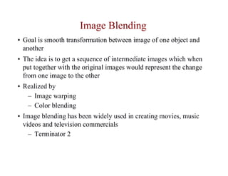 Image Blending
• Goal is smooth transformation between image of one object and
  another
• The idea is to get a sequence of intermediate images which when
  put together with the original images would represent the change
  from one image to the other
• Realized by
   – Image warping
   – Color blending
• Image blending has been widely used in creating movies, music
  videos and television commercials
    – Terminator 2
 