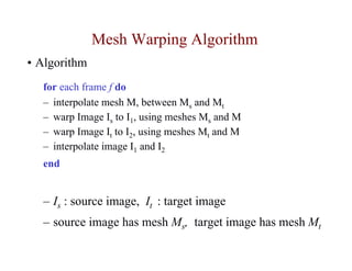 Mesh Warping Algorithm
• Algorithm
  for each frame f do
  – interpolate mesh M, between Ms and Mt
  – warp Image Is to I1, using meshes Ms and M
  – warp Image It to I2, using meshes Mt and M
  – interpolate image I1 and I2
  end


  – Is : source image, It : target image
  – source image has mesh Ms, target image has mesh Mt
 