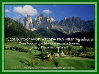 “ JESUS, POR FAVOR, ATENDA PRA  MIM!" "Agradeço a Deus tudo o que tenho, e se nada tivesse,  o meu  Deus me bastaria!! http://br.groups.yahoo.com/group/lancandosementespeloscaminhos/ 
