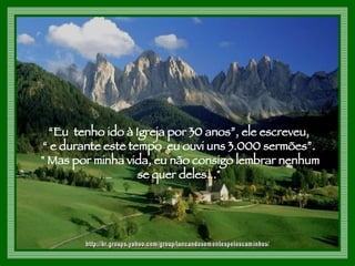 “ Eu  tenho ido à Igreja por 30 anos”, ele escreveu, “  e durante este tempo  eu ouvi uns 3.000 sermões”. " Mas por minha vida, eu não consigo lembrar nenhum se quer deles..."  http://br.groups.yahoo.com/group/lancandosementespeloscaminhos/ 