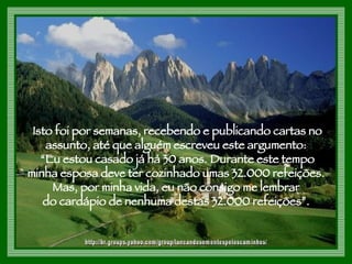 Isto foi por semanas, recebendo e publicando cartas no assunto, até que alguém escreveu este argumento:  “ Eu estou casado já há 30 anos. Durante este tempo minha esposa deve ter cozinhado umas 32.000 refeições.  Mas, por minha vida, eu não consigo me lembrar  do cardápio de nenhuma destas 32.000 refeições”.  http://br.groups.yahoo.com/group/lancandosementespeloscaminhos/ 