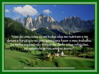 “ Mas de uma coisa eu sei todas elas me nutriram e me  deram a força que eu precisava para fazer o meu trabalho.  Se minha esposa não tivesse me dado estas refeições,  eu estaria hoje fisicamente morto”.  http://br.groups.yahoo.com/group/lancandosementespeloscaminhos/ 
