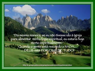 "Da mesma maneira, se eu não tivesse ido à Igreja  para alimentar  minha fome espiritual, eu estaria hoje  morto espiritualmente."  Quando a gente está resumido a NADA...  ... DEUS está POR CIMA DE TUDO!  http://br.groups.yahoo.com/group/lancandosementespeloscaminhos/ 