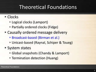 Theoretical Foundations
▸Clocks
▹Logical clocks (Lamport)
▹Partially ordered clocks (Fidge)
▸Causally ordered message delivery
▹Broadcast-based (Birman et al.)
▹Unicast-based (Raynal, Schiper & Toueg)
▸System states
▹Global snapshots (Chandy & Lamport)
▹Termination detection (Huang)
Theoretical Foundations
1
 