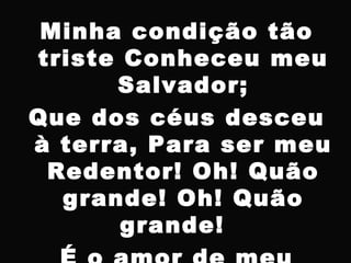 Minha condição tão
triste Conheceu meu
Salvador;
Que dos céus desceu
à terra, Para ser meu
Redentor! Oh! Quão
grande! Oh! Quão
grande!