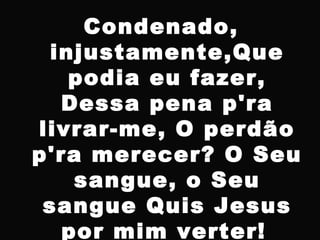 Condenado,
injustamente,Que
podia eu fazer,
Dessa pena p'ra
livrar-me, O perdão
p'ra merecer? O Seu
sangue, o Seu
sangue Quis Jesus
por mim verter!