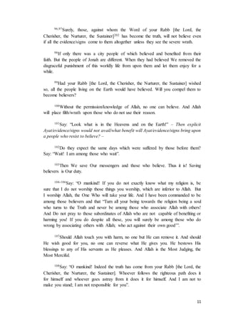 11
96,97Surely, those, against whom the Word of your Rabb [the Lord, the
Cherisher, the Nurturer, the Sustainer]202 has become the truth, will not believe even
if all the evidence/signs come to them altogether unless they see the severe wrath.
98If only there was a city people of which believed and benefited from their
faith. But the people of Jonah are different. When they had believed We removed the
disgraceful punishment of this worldly life from upon them and let them enjoy for a
while.
99Had your Rabb [the Lord, the Cherisher, the Nurturer, the Sustainer] wished
so, all the people living on the Earth would have believed. Will you compel them to
become believers?
100Without the permission/knowledge of Allah, no one can believe. And Allah
will place filth/wrath upon those who do not use their reason.
101Say: “Look what is in the Heavens and on the Earth!” – Then explicit
Ayat/evidence/signs would not avail/what benefit will Ayat/evidence/signs bring upon
a people who resist to believe? –
102Do they expect the same days which were suffered by those before them?
Say: “Wait! I am among those who wait”.
103Then We save Our messengers and those who believe. Thus it is! Saving
believers is Our duty.
104-106Say: “O mankind! If you do not exactly know what my religion is, be
sure that I do not worship those things you worship, which are inferior to Allah. But
I worship Allah, the One Who will take your life. And I have been commanded to be
among those believers and that “Turn all your being towards the religion being a soul
who turns to the Truth and never be among those who associate Allah with others!
And Do not pray to those subordinates of Allah who are not capable of benefiting or
harming you! If you do despite all these, you will surely be among those who do
wrong by associating others with Allah; who act against their own good’”.
107Should Allah touch you with harm, no one but He can remove it. And should
He wish good for you, no one can reverse what He gives you. He bestows His
blessings to any of His servants as He pleases. And Allah is the Most Judging, the
Most Merciful.
108Say: “O mankind! Indeed the truth has come from your Rabb [the Lord, the
Cherisher, the Nurturer, the Sustainer]. Whoever follows the righteous path does it
for himself and whoever goes astray from it does it for himself. And I am not to
make you stand; I am not responsible for you”.
 
