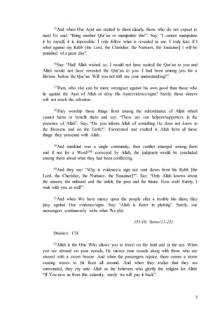 3
15And when Our Ayat are recited to them clearly, those who do not expect to
meet Us said: “Bring another Qur’an or manipulate this!”. Say: “I cannot manipulate
it by myself, it is impossible. I only follow what is revealed to me. I truly fear, if I
rebel against my Rabb [the Lord, the Cherisher, the Nurturer, the Sustainer] I will be
punished of a great day”.
16Say: “Had Allah wished so, I would not have recited the Qur’an to you and
Allah would not have revealed the Qur’an to you. I had been among you for a
lifetime before the Qur’an. Will you not still use your understanding?”.
17Then, who else can be more wrong/act against his own good than those who
lie against the Ayat of Allah or deny His Ayat/evidence/signs? Surely, those sinners
will not reach the salvation.
18They worship those things from among the subordinates of Allah which
cannot harm or benefit them and say: “These are our helpers/supporters in the
presence of Allah”. Say: “Do you inform Allah of something He does not know in
the Heavens and on the Earth?”. Exonerated and exalted is Allah from all those
things they associate with Allah.
19And mankind was a single community, then conflict emerged among them
and if not for a Word200 conveyed by Allah, the judgment would be concluded
among them about what they had been conflicting.
20And they say: “Why is evidence/a sign not sent down from his Rabb [the
Lord, the Cherisher, the Nurturer, the Sustainer]?”. Say: “Only Allah knows about
the unseen, the unheard and the unfelt, the past and the future. Now wait! Surely, I
wait with you as well!”.
21And when We have mercy upon the people after a trouble hits them, they
ploy against Our evidence/signs. Say: “Allah is faster in plotting”. Surely, our
messengers continuously write what We plot.
(51/10; Yunus/11-21)
Division: 174
22Allah is the One Who allows you to travel on the land and at the sea. When
you are aboard on your vessels, He moves your vessels along with those who are
aboard with a sweet breeze. And when the passengers rejoice, there comes a storm
causing waves to hit from all around. And when they realize that they are
surrounded, they cry unto Allah as the believers who glorify the religion for Allah:
“If You save us from this calamity, surely we will pay it back”.
 