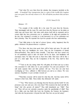 4
23And when We save them from the calamity, they transgress insolently on the
earth. – O mankind! Your transgression that is a gain of this worldly life is against
your own good. You will only return to Us. We will inform you about what you have
done. –
(51/10; Yunus/22-23)
Division: 175
24An example of this worldly life is the water We pour from the Heavens.
Then, intermingled with the water We send down from the Heavens are the plants on
which man and beasts feed. And when earth adorns itself with its ornaments and its
owners think they have possession over it, sometimes in the night and sometimes by
the day, Our command is revealed to it and harvested it is as if no celebration was
there yesterday. Thus We expound Our Ayat for a people who have understanding.
25And Allah invites to the land of salamat [peace, safety, happiness] then He
guides whomever He pleases/whoever so pleases.
26For those who have done good, there will be better and more. No stain will
spoil their faces nor humiliation nor scorn. They are the Companions of Jannah
[Heaven/Paradise]. They shall be there eternally. 27And those who have earned evil,
an evil punishment equal to their evil deeds will be for them. And humiliation will
encompass them. No help will come to them from Allah. Their faces will be like a
part of a dark night. They are the Companions of the Fire. They shall be there
eternally.
28,29And on the day during which We will gather all of them and say to those
who associated Us with others Go to your positions! You and your partners!”, We
will surely separate them and their partners will say: “You have not only been
worshipping us! Now, sufficient is Allah between you and us as witness. We were
unaware of/apathetic to your servitude towards us”.
30There/then everyone will be tested for what they did. And they surely will be
returned to their God, Allah. Those deities they fabricated will vanish.
31,32Say: “Who bestows you blessings from the Heavens and the Earth? Or who
possesses your ears and eyes; who owns these? Who resurrects the dead and kills the
living? And who governs all matters?” They shall immediately say: “Allah”. Then
say: “Then will you not surrender yourselves under the guardianship of Allah? Then
He is Allah, your true Rabb [the Lord, the Cherisher, the Nurturer, the Sustainer].
And what else but perversion is beyond the truth Then how are you led astray?
 