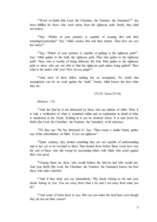 5
33Word of Rabb [the Lord, the Cherisher, the Nurturer, the Sustainer]201 has
been fulfilled for those who went astray from the righteous path: Surely, they shall
not believe.
34Say: “Which of your partners is capable of creating first and then
returning/resurrecting?” Say: “Allah creates first and then returns. Then how are you
led astray?”
35Say: “Which of your partners is capable of guiding to the righteous path?”.
Say: “Allah guides to the truth, the righteous path. Then who guides to the righteous
path? Then, who is worthy of being followed; the One Who guides to the righteous
path or those who are not able to find the righteous path unless being guided? Then
what is the matter with you? How do you judge?”.
36And most of them follow nothing but an assumption. No doubt that
assumptions can be no avail against the “truth”. Surely, Allah knows the best what
they do.
(51/10; Yunus/24-36)
Division: 176
37And the Qur’an is not fabricated by those who are inferior of Allah. Then, it
is only a verification of what is contained within and an explanation in detail of what
is mentioned in the Torah. Nothing in it can be doubted about. It is sent down by
Rabb [the Lord, the Cherisher, the Nurturer, the Sustainer] of all universes.
38Or they say: “He has fabricated it”. Say: “Then create a similar Surah, gather
any of the subordinates of Allah. If you are righteous”.
39Quite contrary, they denied something they are not capable of understanding
and is has yet to be revealed to them. Thus denied those before them. Look how was
the end of those who did wrong by associating others with Allah; who acted against
their own good.
40Among them are those who would believe the Qur’an and who would not.
And your Rabb [the Lord, the Cherisher, the Nurturer, the Sustainer] knows the best
those who make mischief.
41And if they deny you say immediately: “My deeds belong to me and your
deeds belong to you. You are away from what I do and I am away from what you
do”.
42And some of them heed to you. But can you make the deaf hear even though
they do not use their reason?
 
