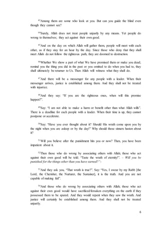 6
43Among them are some who look at you. But can you guide the blind even
though they cannot see?
44Surely, Allah does not treat people unjustly by any means. Yet people do
wrong to themselves; they act against their own good.
45And on the day on which Allah will gather them, people will meet with each
other, as if they stay for an hour by the day. Since those who deny that they shall
meet Allah do not follow the righteous path, they are doomed to destruction.
46Whether We show a part of what We have promised them or make you dead;
remind you the thing you did in the past or you omitted to do when you had to, they
shall ultimately be returner to Us. Then Allah will witness what they shall do.
47And there will be a messenger for any people with a leader. When their
messenger arrives, justice is established among them. And they shall not be treated
with injustice.
48And they say: “If you are the righteous ones, when will this promise
happen?”.
49Say: “I am not able to make a harm or benefit other than what Allah wills”.
There is a deadline for each people with a leader. When their time is up, they cannot
postpone or accelerate.
50Say: “Have you ever thought about it? Should His wrath come upon you by
the night when you are asleep or by the day!” Why should those sinners hasten about
it?
51Will you believe after the punishment hits you or now? Then, you have been
impatient about it.
52Then those who do wrong by associating others with Allah; those who act
against their own good will be told: “Taste the wrath of eternity!”. – Will you be
punished for the things other than you have earned?”-
53And they ask you, “That wrath is true?”. Say: “Yes, I swear by my Rabb [the
Lord, the Cherisher, the Nurturer, the Sustainer], it is the truth. And you are not
capable of making fail”.
54And those who do wrong by associating others with Allah; those who act
against their own good would have sacrificed/forsaken everything on the earth if they
possessed them to be spared. And they would repent when they saw the wrath. And
justice will certainly be established among them. And they shall not be treated
unjustly.
 