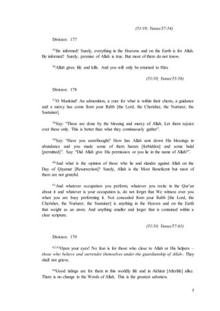 7
(51/10; Yunus/37-54)
Division: 177
55Be informed! Surely, everything in the Heavens and on the Earth is for Allah.
Be informed! Surely, promise of Allah is true. But most of them do not know.
56Allah gives life and kills. And you will only be returned to Him.
(51/10; Yunus/55-56)
Division: 178
57O Mankind! An admonition, a cure for what is within their chests, a guidance
and a mercy has come from your Rabb [the Lord, the Cherisher, the Nurturer, the
Sustainer].
58Say: “These are done by the blessing and mercy of Allah. Let them rejoice
over these only. This is better than what they continuously gather”.
59Say: “Have you seen/thought? How has Allah sent down His blessings in
abundance and you made some of them haram [forbidden] and some halal
[permitted]”. Say: “Did Allah give His permission or you lie in the name of Allah?”.
60And what is the opinion of those who lie and slander against Allah on the
Day of Qiyamat [Resurrection]? Surely, Allah is the Most Beneficent but most of
them are not grateful.
61And whatever occupation you perform, whatever you recite in the Qur’an
about it and whatever is your occupation is, do not forget that We witness over you
when you are busy performing it. Not concealed from your Rabb [the Lord, the
Cherisher, the Nurturer, the Sustainer] is anything in the Heaven and on the Earth
that weight as an atom. And anything smaller and larger that is contained within a
clear scripture.
(51/10; Yunus/57-61)
Division: 179
62,63Open your eyes! No fear is for those who close to Allah or His helpers –
those who believe and surrender themselves under the guardianship of Allah-. They
shall not grieve.
64Good tidings are for them in this worldly life and in Akhirat [Afterlife] alike.
There is no change in the Words of Allah. This is the greatest salvation.
 