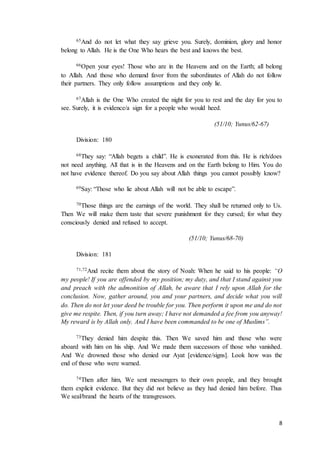 8
65And do not let what they say grieve you. Surely, dominion, glory and honor
belong to Allah. He is the One Who hears the best and knows the best.
66Open your eyes! Those who are in the Heavens and on the Earth; all belong
to Allah. And those who demand favor from the subordinates of Allah do not follow
their partners. They only follow assumptions and they only lie.
67Allah is the One Who created the night for you to rest and the day for you to
see. Surely, it is evidence/a sign for a people who would heed.
(51/10; Yunus/62-67)
Division: 180
68They say: “Allah begets a child”. He is exonerated from this. He is rich/does
not need anything. All that is in the Heavens and on the Earth belong to Him. You do
not have evidence thereof. Do you say about Allah things you cannot possibly know?
69Say: “Those who lie about Allah will not be able to escape”.
70Those things are the earnings of the world. They shall be returned only to Us.
Then We will make them taste that severe punishment for they cursed; for what they
consciously denied and refused to accept.
(51/10; Yunus/68-70)
Division: 181
71,72And recite them about the story of Noah: When he said to his people: “O
my people! If you are offended by my position; my duty, and that I stand against you
and preach with the admonition of Allah, be aware that I rely upon Allah for the
conclusion. Now, gather around, you and your partners, and decide what you will
do. Then do not let your deed be trouble for you. Then perform it upon me and do not
give me respite. Then, if you turn away; I have not demanded a fee from you anyway!
My reward is by Allah only. And I have been commanded to be one of Muslims”.
73They denied him despite this. Then We saved him and those who were
aboard with him on his ship. And We made them successors of those who vanished.
And We drowned those who denied our Ayat [evidence/signs]. Look how was the
end of those who were warned.
74Then after him, We sent messengers to their own people, and they brought
them explicit evidence. But they did not believe as they had denied him before. Thus
We seal/brand the hearts of the transgressors.
 