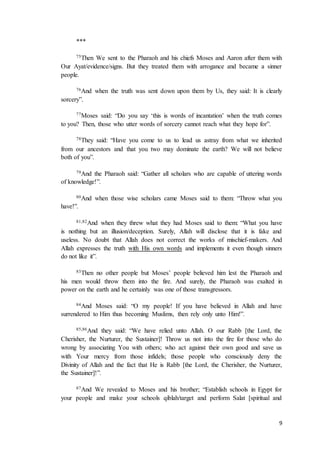 9
***
75Then We sent to the Pharaoh and his chiefs Moses and Aaron after them with
Our Ayat/evidence/signs. But they treated them with arrogance and became a sinner
people.
76And when the truth was sent down upon them by Us, they said: It is clearly
sorcery”.
77Moses said: “Do you say ‘this is words of incantation’ when the truth comes
to you? Then, those who utter words of sorcery cannot reach what they hope for”.
78They said: “Have you come to us to lead us astray from what we inherited
from our ancestors and that you two may dominate the earth? We will not believe
both of you”.
79And the Pharaoh said: “Gather all scholars who are capable of uttering words
of knowledge!”.
80And when those wise scholars came Moses said to them: “Throw what you
have!”.
81,82And when they threw what they had Moses said to them: “What you have
is nothing but an illusion/deception. Surely, Allah will disclose that it is fake and
useless. No doubt that Allah does not correct the works of mischief-makers. And
Allah expresses the truth with His own words and implements it even though sinners
do not like it”.
83Then no other people but Moses’ people believed him lest the Pharaoh and
his men would throw them into the fire. And surely, the Pharaoh was exalted in
power on the earth and he certainly was one of those transgressors.
84And Moses said: “O my people! If you have believed in Allah and have
surrendered to Him thus becoming Muslims, then rely only unto Him!”.
85,86And they said: “We have relied unto Allah. O our Rabb [the Lord, the
Cherisher, the Nurturer, the Sustainer]! Throw us not into the fire for those who do
wrong by associating You with others; who act against their own good and save us
with Your mercy from those infidels; those people who consciously deny the
Divinity of Allah and the fact that He is Rabb [the Lord, the Cherisher, the Nurturer,
the Sustainer]!”.
87And We revealed to Moses and his brother; “Establish schools in Egypt for
your people and make your schools qiblah/target and perform Salat [spiritual and
 