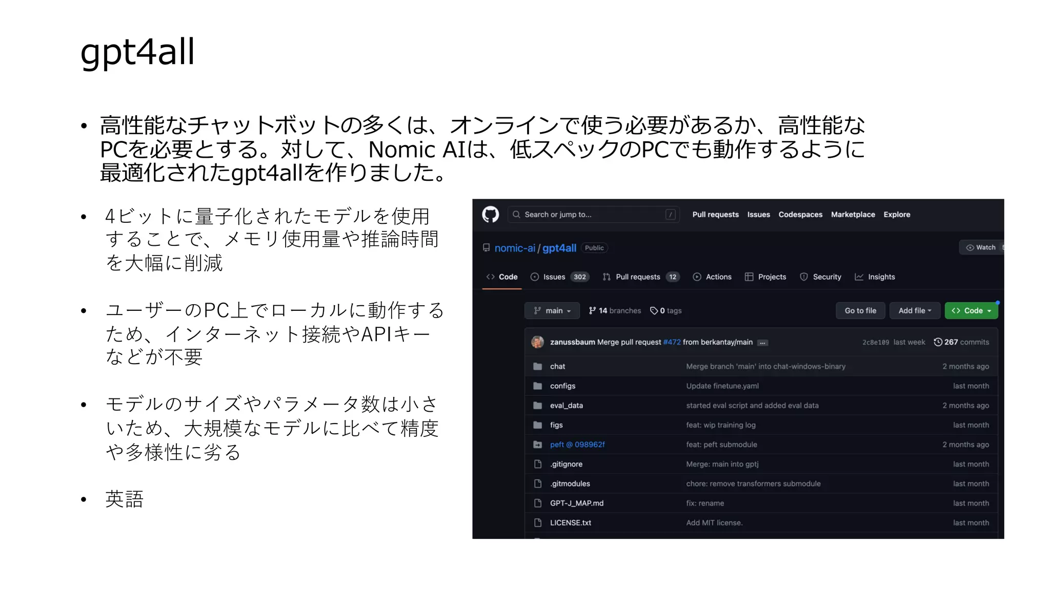 gpt4all
• ⾼性能なチャットボットの多くは、オンラインで使う必要があるか、⾼性能な
PCを必要とする。対して、Nomic AIは、低スペックのPCでも動作するように
最適化されたgpt4allを作りました。
• 4ビットに量⼦化されたモデルを使⽤
することで、メモリ使⽤量や推論時間
を⼤幅に削減
• ユーザーのPC上でローカルに動作する
ため、インターネット接続やAPIキー
などが不要
• モデルのサイズやパラメータ数は⼩さ
いため、⼤規模なモデルに⽐べて精度
や多様性に劣る
• 英語
 