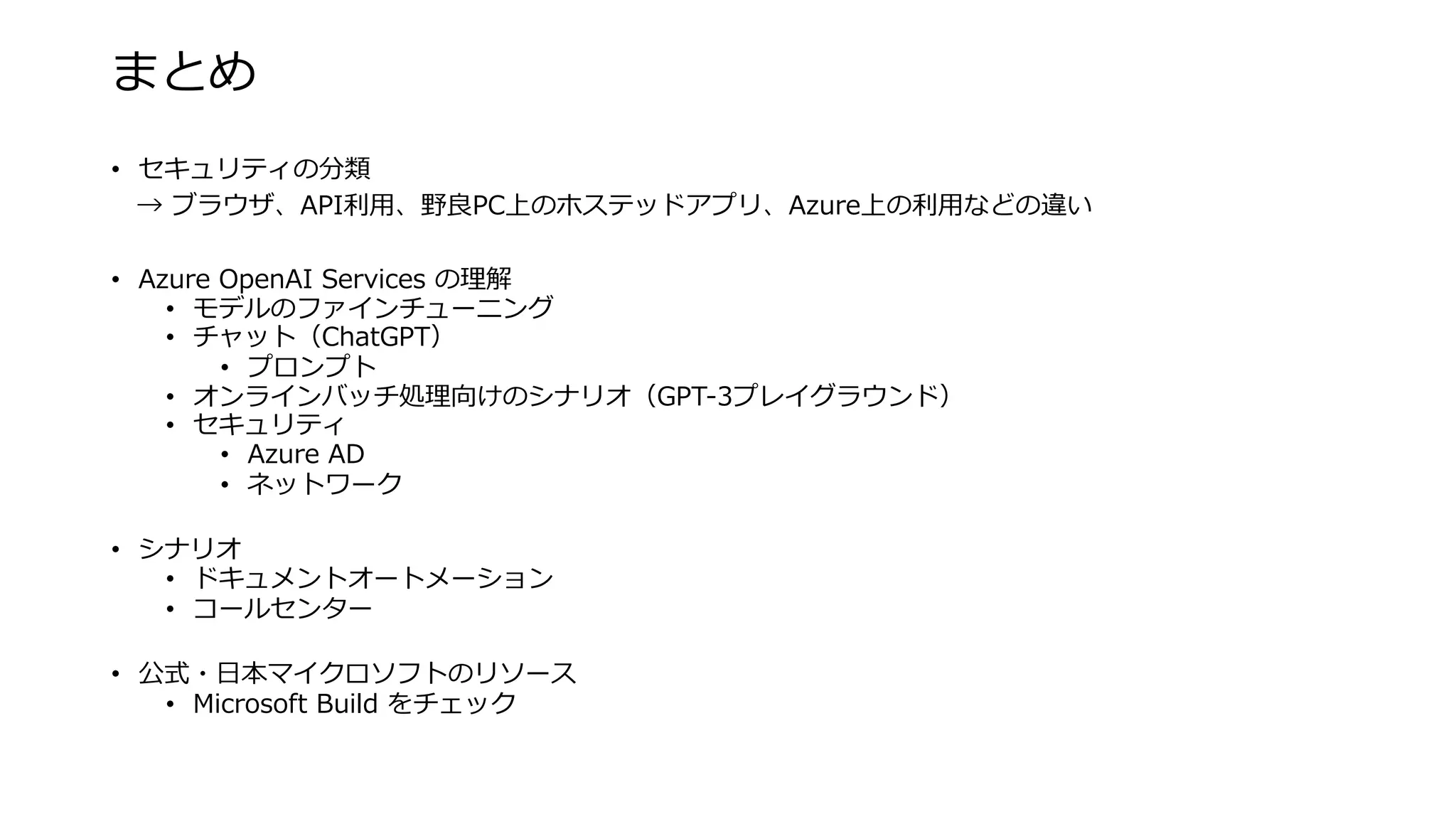 まとめ
• セキュリティの分類
→ ブラウザ、API利⽤、野良PC上のホステッドアプリ、Azure上の利⽤などの違い
• Azure OpenAI Services の理解
• モデルのファインチューニング
• チャット（ChatGPT）
• プロンプト
• オンラインバッチ処理向けのシナリオ（GPT-3プレイグラウンド）
• セキュリティ
• Azure AD
• ネットワーク
• シナリオ
• ドキュメントオートメーション
• コールセンター
• 公式・⽇本マイクロソフトのリソース
• Microsoft Build をチェック
 