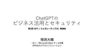 ChatGPTの
ビジネス活⽤とセキュリティ
第2回 GPT / ジェネレーティブAI 勉強会
増渕⼤輔
（元！）Microsoft Xbox チーム所属
3PP向けクラウドソリューション
 