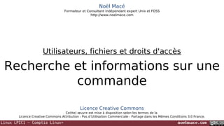 Noël Macé
Formateur et Consultant indépendant expert Unix et FOSS
http://www.noelmace.com

Utilisateurs, fichiers et droits d'accès

Recherche et informations sur une
commande
Licence Creative Commons
Ce(tte) œuvre est mise à disposition selon les termes de la
Licence Creative Commons Attribution - Pas d’Utilisation Commerciale - Partage dans les Mêmes Conditions 3.0 France.

Linux LPIC1 – Comptia Linux+

noelmace.com

 