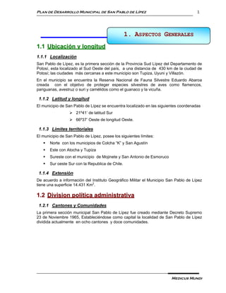 Plan de Desarrollo Municipal de San Pablo de Lípez                                    1




                                                  1. ASPECTOS GENERALES
                                                     1 ASPECTOS GENERALES

1.1 Ubicación y longitud
1.1.1 Localización
San Pablo de Lípez, es la primera sección de la Provincia Sud Lípez del Departamento de
Potosí, esta localizado al Sud Oeste del país, a una distancia de 430 km de la ciudad de
Potosí; las ciudades más cercanas a este municipio son Tupiza, Uyuni y Villazón.
En el municipio se encuentra la Reserva Nacional de Fauna Silvestre Eduardo Abaroa
creada con el objetivo de proteger especies silvestres de aves como flamencos,
pariguanas, avestruz o suri y camélidos como el guanaco y la vicuña.

 1.1.2 Latitud y longitud
El municipio de San Pablo de Lípez se encuentra localizado en las siguientes coordenadas
                   21º41’ de latitud Sur
                   66º37’ Oeste de longitud Oeste.

 1.1.3 Límites territoriales
El municipio de San Pablo de Lípez, posee los siguientes límites:
      Norte con los municipios de Colcha “K” y San Agustín
      Este con Atocha y Tupiza
      Sureste con el municipio de Mojinete y San Antonio de Esmoruco
      Sur oeste Sur con la Republica de Chile.

 1.1.4 Extensión
De acuerdo a información del Instituto Geográfico Militar el Municipio San Pablo de Lípez
tiene una superficie 14.431 Km2.

1.2 Division política administrativa
 1.2.1 Cantones y Comunidades
La primera sección municipal San Pablo de Lípez fue creado mediante Decreto Supremo
23 de Noviembre 1965, Estableciéndose como capital la localidad de San Pablo de Lípez
dividida actualmente en ocho cantones y doce comunidades.




                                                                        Medicus Mundi
 