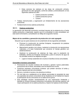 Plan de Desarrollo Municipal San Pablo de Lípez                                         91



              Estas acciones las realizara en las áreas de: producción primaria,
               generación de valor agregado, control de calidad y comercialización; en las
               siguientes cadenas de valor:
                                  Cadena productiva camélida.
                                  Cadena productiva quinua
                                  Turismo
      Trabajo mancomunado y organización y/o fortalecimiento de las asociaciones
       productivas
      Fortalecimiento de las cadenas productivas

10.1.1.    Cadenas productivas
La generación del desarrollo económico municipal requiere de la existencia de un fuerte
cadena productiva y organizada, aspecto que en la actualidad no esta consolidado; por
esta razón la formación y consolidación se refleja de la siguiente manera:


Mejora de los camélidos y generación de producción con valor agregado
   Situación que se quiere alcanza con el cumplimiento de las siguientes actividades:
          Promover la construcción de canchas forrajeras, recuperación de praderas
           nativas y ampliación de bofedales
          Mejoramiento genético de la llama, mediante la introducción de reproductores
           mejorados y la base fundamental que concierne el manejo genético con
           asistencia técnica
          Gestionar la construcción de sistemas de riego, para la ampliación de
           bofedales, siembra de forrajeras introducidas y para el consumo de agua de
           los animales construir los atajados de agua.
              Lograr el manejo sostenible de la vicuña en beneficio de las comunidades.

Consolidar el turismo comunitario
    Promocionar los circuitos turísticos del municipio y generar nuevos potenciales:
      promocionar las en ferias, actividades como la esquila de la vicuña.
    Conformar empresas comunitarias turísticas: que presten servicios al turista y
      genere ingresos para las comunidades.
    Normar y controlar el acceso a los atractivos turísticos.
    Por otro lado se a establecido en los talleres seccionales la necesidad de crear
      una operadora de turismo comunitario de las Quetenas con la finalidad de mejorar
      la participación de los comunarios en la cadena de la quinua
    Esta estrategia requiere necesariamente de una organización fortalecida y
      decidida en encarar procesos productivos innovadores que permitan generar una
      mayor participación en la cadena productiva y mejorar los ingresos de las familias




                                                                         Medicus Mundi
 