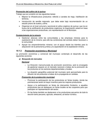 Plan de Desarrollo Municipal San Pablo de Lípez                                        92



Promoción del cultivo de la quinua
Trabajo que se cumplirá con las siguientes tareas:
    Mejorar la infraestructura productiva: referido a canales de riego, habilitación de
       terrenos.
    Introducción de semilla mejorada: que debe estar bajo recomendación de un
       estudio previo de suelos y clima.
    Organizar en el nivel comunal y seccional el cultivo orgánico de quinua: que ira en
       busca de la certificación de productores orgánicos; la organización estará en base
       a las organizaciones productivas, con representación en el Municipio.

Fortalecimiento de la minería
    Gestionar alianzas entre las comunidades y las empresas mineras para la
       explotación de la minería: para ello las condiciones del contrato deben favorecer a
       la comunidad.
    Apoyar los emprendimientos mineros: con el apoyo desde los trámites para la
       adquisición de la personería jurídica y la capacitación en la explotación minera.

10.1.2.   Promoción económica y Municipal
La promoción económica y comercial del municipio contempla el desarrollo de las
siguientes acciones:
   a) Búsqueda de mercados
       Nacional
          o   La Dirección mancomunada de promoción económica, será la encargada
              de gestionar espacio en el mercado nacional a trabes de la promoción de
              los productos en los sectores departamentales y locales.
          o   La situación geográfica potencial del municipio será aprovechada para la
              difusión de los productos a trabes de la propaganda en carteles.
       Promoción de la producción municipal
          o   Promover la participación de los productores en ferias locales, donde las
              premiaciones serán el mayor incentivo para los mejores productores.
          o   Apoyo a la participación en ferias de intercambio fronterizo, a aquellos
              productores que se destaquen en ferias locales se les cooperara para que
              participen en representación del sector.
          o   En las ferias también se destacaran a los productores pecuarios de toda la
              sección tanto pecuaria, agrícola, artesanal y al sector turístico.




                                                                         Medicus Mundi
 