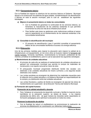 Plan de Desarrollo Municipal San Pablo de Lípez                                           94



 10.3.1 Saneamiento básico
Con la finalidad de mejorar la cobertura de los servicios básicos el Gobierno Municipal
apoyar a la construcción de sistemas de agua potable, complementación de electrificación
y letrinas en toda la sección municipal, para lo cual se establecen las siguientes
estrategias:
   a) Mejorar el saneamiento básico en todas las comunidades
              Con la finalidad de garantizar la continuidad de los servicios básicos, se
               fomentara la manutención de los sistemas existentes lo que permitirá
               incrementar los años de vida de la infraestructura actual
              Para facilitar esta tarea se gestionara ante instituciones publicas el apoyo
               para la capacitación en el mantenimiento de los sistemas existentes a las
               comunidades beneficiarias


   b) Consolidar la electrificación del municipio
              El proyecto de electrificación Lípez II permitirá consolidar el saneamiento
               básico de las comunidades facilitando el acceso a la energía eléctrica
 10.3.2 Educación
Una de las primeras medidas para mejorar la educación será mejorar la calidad de la
infraestructura y el equipamiento, en los cinco años se buscara mejorar la formación del
capital humano, formando bachilleres, incrementando la formación profesional de los
mismos y erradicar el analfabetismo; para lo cual se ejecutaran las siguientes estrategias:
a) Mantenimiento de unidades educativas
      Al principio de cada año se realizara el mantenimiento de unidades educativas en
       general con presupuesto municipal que permita la compra de materiales de
       construcción y con aporte comunal en mano de obra
      El presupuesto municipal programado distribuido tendrá dos escalas: uno
       destinado a las unidades educativas de inicial a primaria y una segunda escala
       destinado a los núcleos.
      Las Juntas escolares se encargaran de determinar los materiales requeridos para
       la refacción de la unidad educativa y el Gobierno Municipal se responsabilizara de
       la compra y su distribución entre las unidades educativas.
      Las Juntas Escolares y padres de familia se encargaran de ejecutar las obras de
       mantenimiento con supervisión de la Dirección Técnica del Gobierno Municipal
b) Formación del capital humano
   Promoción de la calidad estudiantil y docente
      Para fortalecer el componente de desarrollo curricular y facilitar la inserción de los
       bachilleres en la educación superior, se dotara de becas a los mejores
       estudiantes de último año; de igual manera los docentes serán capacitados en
       formación pedagógica para optimizar la educación en todos los ciclos.

   Promover la educación de adultos
      Con la finalidad de reducir el analfabetismo se promocionara la realización de
       acciones de alfabetización en coordinación con diferentes instituciones.
                                                                           Medicus Mundi
 