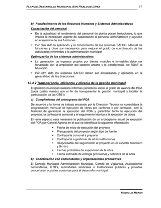 Plan de Desarrollo Municipal San Pablo de Lípez                                       97




   b) Fortalecimiento de los Recursos Humanos y Sistemas Administrativos
   Capacitación del personal
     En la actualidad el rendimiento del personal de planta posee limitaciones, lo que
      implica la necesidad urgente de capacitación al personal administrativo y logístico
      en el ejercicio de sus funciones.
     Por otro lado la aplicación y el conocimiento de los sistemas SAFCO, Manual de
      funciones y otros son necesarios para mejorar el grado de coordinación de las
      actividades inherentes a la administración municipal
   Optimización de los sistemas administrativos
     La generación de ingresos propios por bienes muebles e inmuebles debe ser
      fortalecida con la ampliación del catastro urbano y la transferencia del RUAT al
      Municipio
     Por otro lado los sistemas SAFCO deben ser actualizados y aplicados en la
      generalidad de las direcciones

10.4.2 Transparencia, eficiencia y eficacia de la gestión municipal
   El gobierno municipal realizara informes periódicos sobre el grado de avance del POA
   (cada cuatro meses) con el fin de transparentar la gestión municipal y facilitar la
   participación de las OTB´s
   a) Cumplimiento del cronograma del POA
   De acuerdo a la forma de trabajo encarado por la Dirección Técnica se consolidara la
   programación mensual de ejecución de obras por cantones o por centrales con la
   finalidad de garantizar la ejecución del POA y garantizar tanto la ejecución del
   proyecto, la contraparte comunal y el seguimiento técnico a la ejecución de obras
   En este aspecto será necesaria la publicación de un cronograma anual de ejecución
   del POA por Central Agraria en el que se identifique la siguiente información:
                      Fecha de inicio de ejecución del proyecto
                      Presupuesto del proyecto según tipo de fuente
                      Contraparte comunal a preparar
                      Contraparte a gestionar de otras instituciones
                      Responsable del seguimiento al proyecto en el aspecto financiero
                       y técnico
                      Fechas probables de supervisión de la obra
                      Fecha estimada de entrega provisional y definitiva de la obra
   b) Coordinación con comunidades y organizaciones productivas
   El Concejo Municipal Administración Municipal, Comité de Vigilancia, Asociaciones
   comunitarias, OTB’s, Autoridades sindicales e Instituciones publicas y privadas
   concertaran acciones conjuntas para el desarrollo municipal.




                                                                        Medicus Mundi
 