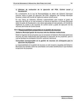 Plan de Desarrollo Municipal San Pablo de Lípez                                       98



   c) Informes de evaluación de la ejecución del POA, Control social y
      fiscalización
   En cumplimiento de la Ley de Municipalidades es deber del Gobierno Municipal
   informar sobre el grado de ejecución del POA, obligación del Concejo Municipal
   fiscalizar y deber del Comité de Vigilancia realizar control social.
   En ese marco se realizaran informes cuatrimestrales para evaluar el grado de
   ejecución del POA en el cual brindaran su informe el ejecutivo, el Concejo Municipal
   sobre el grado de fiscalización a las obras ejecutadas en ese periodo y el Comité de
   Vigilancia en cuanto a las acciones de control social y grado de ejecución de los
   recursos del Fondo de Control Social

10.4.3 Responsabilidad compartida en la gestión de recursos
   Gobierno Municipal gestor de recursos ante las distintas instituciones
   Dada la magnitud de los proyectos que se encararan el Gobierno Municipal gestionara
   recursos de otras instituciones para garantizar la ejecución de los proyectos, para lo
   cual se facilitara la contraparte comunal, cantonal o seccional.
   Comunidad corresponsable en la gestión de recursos de contraparte para la
     ejecución de proyectos
   La responsabilidad en la gestión de recursos no solo recaerá a espaldas del Gobierno
   Municipal sino también sobre las autoridades comunales beneficiarias lo que facilitara
   la ejecución de proyectos




                                                                        Medicus Mundi
 
