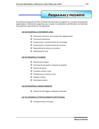 Plan de Desarrollo Municipal San Pablo de Lípez                                            100




                                             PROGRAMAS Y PROYECTOS
                                             11 PROGRAMAS Y PROYECTOS

El proceso de ejecución del Plan de Desarrollo Municipal se organizo en una serie de proyectos
organizados en diferentes programas que cumplen la clasificación del Ministerio de Hacienda
los proyectos e ejecutarse son los siguientes:


       EJE DE DESARROLLO ECONÓMICO LOCAL

                    Promoción y fomento de la producción agropecuaria
                    Promoción económica
                    Construcción y mantenimiento de microriego
                    Construcción y mantenimiento de caminos
                    Desarrollo de la cultura y el turismo
                    Electrificación rural


       EJE DE DESARROLLO HUMANO

                    Saneamiento básico
                    Servicios de educación y fomento al deporte
                    Servicio de salud
                    Limpieza urbana y rural
                    Infraestructura urbana y rural
                    Catastro urbano
                    Alumbrado publico


       EJE DE DESARROLLO MEDIO AMBIENTE

                    Prevención de riesgos y desastres naturales


       EJE DE DESARROLLO FORTALECIMIENTO INSTITUCIONAL

                    Fortalecimiento municipal




                                                                            Medicus Mundi
 