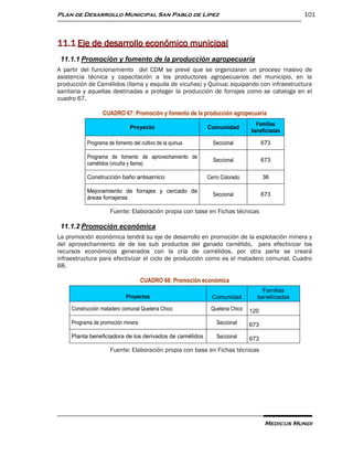 Plan de Desarrollo Municipal San Pablo de Lípez                                             101



11.1 Eje de desarrollo económico municipal
 11.1.1 Promoción y fomento de la producción agropecuaria
A partir del funcionamiento del CDM se prevé que se organizaran un proceso masivo de
asistencia técnica y capacitación a los productores agropecuarios del municipio, en la
producción de Camélidos (llama y esquila de vicuñas) y Quinua; equipando con infraestructura
sanitaria y aquellas destinadas a proteger la producción de forrajes como se cataloga en el
cuadro 67.

                  CUADRO 67: Promoción y fomento de la producción agropecuaria
                                                                             Familias
                              Proyecto                    Comunidad
                                                                           beneficiadas

           Programa de fomento del cultivo de la quinua     Seccional            673

           Programa de fomento de aprovechamiento de
                                                            Seccional            673
           camélidos (vicuña y llama)

           Construcción baño antisarnico                  Cerro Colorado         36

           Mejoramiento de forrajes y cercado de
                                                            Seccional            673
           áreas forrajeras

                     Fuente: Elaboración propia con base en Fichas técnicas

 11.1.2 Promoción económica
La promoción económica tendrá su eje de desarrollo en promoción de la explotación minera y
del aprovechamiento de de los sub productos del ganado camélido, para efectivizar los
recursos económicos generados con la cría de camélidos, por otra parte se creará
infraestructura para efectivizar el ciclo de producción como es el matadero comunal, Cuadro
68.

                                    CUADRO 68: Promoción económica
                                                                               Familias
                             Proyectos                      Comunidad        beneficiadas

     Construcción matadero comunal Quetena Chico           Quetena Chico   120

     Programa de promoción minera                             Seccional    673
     Planta beneficiadora de los derivados de camélidos       Seccional    673
                     Fuente: Elaboración propia con base en Fichas técnicas




                                                                                  Medicus Mundi
 