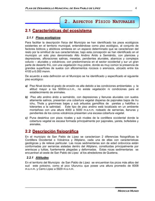 Plan de Desarrollo Municipal de San Pablo de Lípez                                        4



                                2. ASPECTOS FÍSICO NATURALES
                                      2 ASPECTOS FÍSICOS NATURALES

2.1 Características del ecosistema
 2.1.1 Pisos ecológicos
Para facilitar la descripción física del Municipio se han identificado los pisos ecológicos
existentes en el territorio municipal, entendiéndose como piso ecológico, al conjunto de
factores bióticos y abióticos similares en un espacio determinado que se caracterizan del
resto por la similitud de sus características; bajo esta concepción se han identificado en el
municipio un solo piso denominado Alto Andino Árido a Semiárido, con planicies y
depresiones, afloraciones salinas, mesetas, pendientes aluviales, abanicos y complejos
coluvio – aluviales y volcánicos; con predominancia en el sector occidental y sur un gran
parte de desierto frío, con una vegetación muy pobre, donde es muy común la presencia de
grandes superficies de suelos con afloramientos rocosos o arenosos, ubicado entre los
4100 a 6.000 msnm.
De acuerdo a esta definición en el Municipio se ha identificado y especificado el siguiente
piso ecológico:

a) Piso Nival donde el grado de erosión es alta debido a las condiciones ambientales y la
   altitud mayor a los 5000m.s.n.m., no existe vegetación ni condiciones para el
   establecimiento de animales.
b) Piso alto andino árido a semiárido, con depresiones y llanuras aluviales con suelos
   altamente salinos, presentan una cobertura vegetal dispersa de pajonales bajos de Iru
   ichu, Thola y gramíneas bajas y sub arbustos gamófitos de yaretas y halófilos o
   tolerantes a la salinidad. Este tipo de piso andino está localizado en un ambiente
   montañoso con una altura 4000 a 5000 m.s.n.m, rodeado de serranías, llanuras y
   pendientes de los conos volcánicos presentan una escasa cobertura vegetal.
c) Puna desértica con pisos nivales y sub nivales de la cordillera occidental donde la
   cobertura vegetal es escasa formada principalmente por pajonales, yareta, bofedales y
   arenales.

2.2 Descripción fisiográfica
En el municipio de San Pablo de Lípez se caracterizan 2 diferencias fisiográficas la
Cordillera Occidental o Volcánica y Altiplano, cada una de ellas con características
geológicas y de relieve particular. Las rocas sedimentarias son de edad ordovícica están
conformadas por serranías aisladas dentro del Altiplano, constituidas principalmente por
areniscas y lutitas, fuertemente plegadas y deformadas. Estas rocas sedimentarias se
encuentran al oeste de San Pablo de Lípez al los alrededores de Quetena.
 2.2.1 Altitudes
En el territorio del Municipio de San Pablo de Lípez se encuentran los picos más altos del
sud este potosino, como el pico Uturuncu que posee una altura promedio de 6008
m.s.n.m. y Cerro Lípez a 5929 m.s.n.m.




                                                                           Medicus Mundi
 