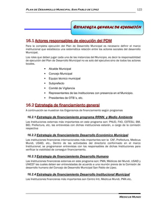 Plan de Desarrollo Municipal San Pablo de Lípez                                              122




                                       ESTRATEGIA GENERAL DE EJECUCIÓN
                                       16 ESTRATEGIA GENERAL DEEJECUCIÓN


16.1 Actores responsables de ejecución del PDM
Para la completa ejecución del Plan de Desarrollo Municipal es necesario definir el marco
institucional que establezca una sistemática relación entre los actores sociales del desarrollo
Municipal.
Los roles que deben jugar cada una de las instancias del Municipio, es decir la responsabilidad
de ejecución del Plan de Desarrollo Municipal no es solo del ejecutivo sino de todos los actores
locales.
                  Alcalde Municipal
                  Concejo Municipal
                  Equipo técnico municipal
                  Subprefecto
                  Comité de Vigilancia
                  Representantes de las Instituciones con presencia en el Municipio.
                  Presidentes de OTB´s, etc.

16.2 Estrategia de financiamiento general
A continuación se muestran los Organismos de financiamiento según programas

 16.2.1 Estrategia de financiamiento programa RRNN. y Medio Ambiente
Las Instituciones externas más importantes en este programa son: PNUD, FAO, COTESU, BM,
BID, Prefectura, etc. las entrevistas con dichas instituciones estarán, a cargo de la comisión
respectiva

 16.2.2 Estrategia de financiamiento Desarrollo Económico Municipal
Las instituciones financieras internacionales más importantes son la CAF, Prefectura, Medicus
Mundi, USAID, etc.. Dentro de las actividades del directorio conformado en el marco
Institucional, se programaran entrevistas con los responsables de dichas Instituciones para
verificar la viabilidad de conseguir financiamiento.

 16.2.3 Estrategia de financiamiento Desarrollo Humano
Las Instituciones financieras externas en este programa son: PMA, Médicos del Mundi, USAID y
UNICEF las cuales deben ser entrevistadas de acuerdo a una reunión previa de la Comisión de
desarrollo humano del Concejo de Desarrollo Municipal San Pablo de Lípez.

 16.2.4 Estrategia de financiamiento Desarrollo Institucional Municipal
Las Instituciones financieras más importantes son Centro Inti, Medicus Mundi, PMA etc.




                                                                              Medicus Mundi
 