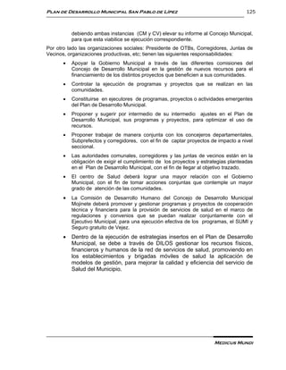 Plan de Desarrollo Municipal San Pablo de Lípez                                       125



           debiendo ambas instancias (CM y CV) elevar su informe al Concejo Municipal,
           para que esta viabilice se ejecución correspondiente.
Por otro lado las organizaciones sociales: Presidente de OTBs, Corregidores, Juntas de
Vecinos, organizaciones productivas, etc; tienen las siguientes responsabilidades:
          Apoyar la Gobierno Municipal a través de las diferentes comisiones del
           Concejo de Desarrollo Municipal en la gestión de nuevos recursos para el
           financiamiento de los distintos proyectos que beneficien a sus comunidades.
          Controlar la ejecución de programas y proyectos que se realizan en las
           comunidades.
          Constituirse en ejecutores de programas, proyectos o actividades emergentes
           del Plan de Desarrollo Municipal.
          Proponer y sugerir por intermedio de su intermedio ajustes en el Plan de
           Desarrollo Municipal, sus programas y proyectos, para optimizar el uso de
           recursos.
          Proponer trabajar de manera conjunta con los concejeros departamentales,
           Subprefectos y corregidores, con el fin de captar proyectos de impacto a nivel
           seccional.
          Las autoridades comunales, corregidores y las juntas de vecinos están en la
           obligación de exigir el cumplimiento de los proyectos y estrategias planteadas
           en el Plan de Desarrollo Municipal, con el fin de llegar al objetivo trazado.
          El centro de Salud deberá lograr una mayor relación con el Gobierno
           Municipal, con el fin de tomar acciones conjuntas que contemple un mayor
           grado de atención de las comunidades.
          La Comisión de Desarrollo Humano del Concejo de Desarrollo Municipal
           Mojinete deberá promover y gestionar programas y proyectos de cooperación
           técnica y financiera para la provisión de servicios de salud en el marco de
           regulaciones y convenios que se puedan realizar conjuntamente con el
           Ejecutivo Municipal, para una ejecución efectiva de los programas, el SUMI y
           Seguro gratuito de Vejez.
          Dentro de la ejecución de estrategias insertos en el Plan de Desarrollo
           Municipal, se debe a través de DILOS gestionar los recursos físicos,
           financieros y humanos de la red de servicios de salud, promoviendo en
           los establecimientos y brigadas móviles de salud la aplicación de
           modelos de gestión, para mejorar la calidad y eficiencia del servicio de
           Salud del Municipio.




                                                                        Medicus Mundi
 
