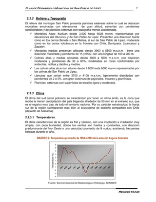 Plan de Desarrollo Municipal de San Pablo de Lípez                                                    7


 2.2.2 Relieve y Topografía
El relieve del municipio San Pablo presenta planicies extensas sobre la cual se destacan
montañas empinadas con elevaciones              de gran altitud, serranías con pendientes
considerables y de planicies extensas con topografía menos accidentada.
     Montañas Altas: fluctúan desde 3.500 hasta 6008 msnm, representadas por
        elevaciones del Uturuncu y de San Pablo de Lípez. Presentan una disección fuerte
        como en los cerros Bonete y San Matías, al sur de San Pablo de Lípez, moderada
        como en los conos volcánicos en la frontera con Chile, Soniquera, Licancabur y
        Zapaleri.
     Montañas medias presentan altitudes desde 3900 a 5500 m.s.n.m , tiene una
        disección moderada y pendiente de 15 y 65%, con una longitud de 100 a 200 m.
     Colinas altas y medias ubicadas desde 3800 a 5000 m.s.n.m, con disección
        moderada y pendientes de 30 a 60%, modeladas en rocas conformadas por
        andecitas, riolitas y dacitas.y medias.
     Las colinas altas alcanzan alturas desde 3.800 hasta 6000 msnm representadas por
        las colinas de San Pablo de Lípez.
     Llanuras que varían entre 3700 y 4100 m.s.n.m, ligeramente disectadas con
        pendientes de 2 a 5%, con gran cobertura de pajonales, tholares y gramíneas.
     Planicies extensas con superficies de erosión ligera y moderada.


 2.2.3 Clima
El clima del sud oeste potosino se caracterizan por tener un clima árido, es la zona que
recibe la menor precipitación del país llegando alrededor de 50 mm en el extremo sur, que
es el registro mas bajo de todo el territorio nacional. Por su carácter extratropical, la franja
sur de la región corresponde mas bien al ecosistema de desierto compartido con Chile
(desierto de Atacama).

2.2.3.1 Temperaturas
El clima característico de la región es frió y ventoso, con una insolación e irradiación muy
amplia, con poca humedad, donde los vientos son fuertes y constantes, con dirección
predominante del Nor Oeste y una velocidad promedio de 9 nudos; existiendo frecuentes
heladas durante el año.

         GRÁFICO 2: Temperatura promedio de 1994 a 2003 de la estación Laguna Colorada

                                         6
                                         5
                                         4
                      Temperatura (ºC)




                                         3
                                         2
                                         1
                                         0
                                         -1
                                                                                l.
                                                                       n.
                                                   e.




                                                                               p.




                                                                                        .
                                                    .




                                                                                 .




                                                                                 .
                                                                                 .
                                                           ,
                                                  z.




                                                                 .




                                                                              go




                                                                                     ic
                                                                              ct
                                                 br




                                                                              ov
                                                        br




                                                                             Ju
                                                               ay

                                                                     Ju
                                               En




                                                                            Se
                                                ar




                                                                                     D
                                                                            O
                                              Fe




                                                        A




                                                                            A




                                                                            N
                                                               M
                                              M




                                         -2
                                         -3
                                         -4


                   Fuente: Servicio Nacional de Meteorología e Hidrología, SENAMHI


                                                                                            Medicus Mundi
 