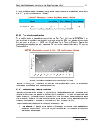 Plan de Desarrollo Municipal de San Pablo de Lípez                                                            8


El clima en todo el Municipio es oligotérmica con una promedio de temperatura anual entre
8º y 10ºC, y una mínima máxima de -14ºC.

                  CUADRO 5: Temperatura Promedio Anual Media, Máxima y Mínima

                    Región                                T (ºC) media   T (ºC) máxima        T (ºC) mínima


       San Pablo de Lipez                                       10 - 8        12                  -14.4
                    Fuente: Servicio Nacional de Meteorología e Hidrología, SENAMHI



2.2.3.2 Precipitaciones pluviales
En la región según la estación metereológica de San Pablo de Lípez de SENAMAHI, se
han registrado precipitaciones pluviales promedio anual de 96.6 mm, siendo el mes más
lluvioso enero y febrero con 296,2 mm. En el área de la Reserva Eduardo Avaroa las
precipitaciones anuales son aún menores: 54 mm en la Laguna Colorada y 63 mm en
Quetena Chico.

             GRÁFICO 3: Precipitación promedio de 1994 a 2003, estación Laguna Colorada

                                           25


                                           20
                      Presipitación (mm)




                                           15

                                           10


                                           5


                                           0
                                                                                  v.
                                                  .




                                                                          l.
                                                                 n.
                                                z.




                                                                                         .
                                                e.




                                                                         o.

                                                                         p.
                                                          r,

                                                           .




                                                                          .
                                               br




                                                                                          c
                                                                        ct
                                                        ay




                                                                       Ju
                                                       Ab




                                                                               No
                                                               Ju
                                              ar
                                             En




                                                                      Ag

                                                                      Se




                                                                                       Di
                                            Fe




                                                                      O
                                                      M
                                            M




                    Fuente: Servicio Nacional de Meteorología e Hidrología, SENAMHI

La estación de Laguna Colorada se encuentra a una altura de 4280 msnm. se aprecia las
condiciones extremas de esta parte del municipio

2.2.3.3 Inclemencias y riesgos climáticos
Las irregularidades de las lluvias y la temperaturas de congelamiento son causantes de la
pérdida de las cosechas, existe un balance hídrico deficitario durante 9 meses del año
(abril a diciembre), presentándose un régimen hídrico de dos meses de deposición de agua
que es enero y febrero, un mes de consumo de agua que es marzo; existe escasez de
humedad durante el año, en enero a marzo alcanza a un promedio de 36%.
Los principales riesgos climáticos existentes en la región son:
        Los Vientos: El viento en la región es frecuente, constante y con velocidades
         elevadas, existiendo un periodo de mayor intensidad en los meses de Abril-Agosto
         con fuertes ventarrones.




                                                                                               Medicus Mundi
 
