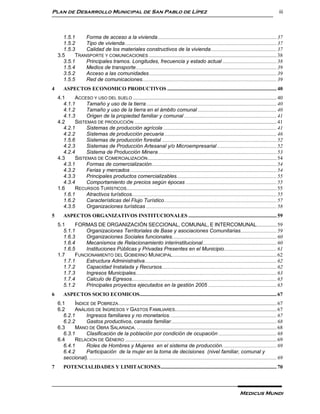 Plan de Desarrollo Municipal de San Pablo de Lípez                                                                                                              iii



      1.5.1    Forma de acceso a la vivienda .......................................................................................... 37
      1.5.2    Tipo de vivienda ................................................................................................................... 37
      1.5.3    Calidad de los materiales constructivos de la vivienda .................................................. 37
    3.5    TRANSPORTE Y COMUNICACIONES ................................................................................................. 38
      3.5.1    Principales tramos. Longitudes, frecuencia y estado actual ......................................... 38
      1.5.4    Medios de transporte ........................................................................................................... 39
      3.5.2    Acceso a las comunidades ................................................................................................. 39
      1.5.5    Red de comunicaciones...................................................................................................... 39
4       ASPECTOS ECONOMICO PRODUCTIVOS ................................................................................... 40
    4.1    ACCESO Y USO DEL SUELO ............................................................................................................. 40
      4.1.1     Tamaño y uso de la tierra ................................................................................................... 40
      4.1.2     Tamaño y uso de la tierra en el ámbito comunal ............................................................ 40
      4.1.3     Origen de la propiedad familiar y comunal ...................................................................... 41
    4.2    SISTEMAS DE PRODUCCIÓN ............................................................................................................ 41
      4.2.1     Sistemas de producción agrícola ...................................................................................... 41
      4.2.2     Sistemas de producción pecuaria ..................................................................................... 46
      1.5.6     Sistemas de producción forestal ....................................................................................... 52
      4.2.3     Sistemas de Producción Artesanal y/o Microempresarial ............................................. 52
      4.2.4     Sistema de Producción Minera .......................................................................................... 53
    4.3    SISTEMAS DE COMERCIALIZACIÓN .................................................................................................. 54
      4.3.1     Formas de comercialización............................................................................................... 54
      4.3.2     Ferias y mercados ............................................................................................................... 54
      4.3.3     Principales productos comercializables............................................................................ 55
      4.3.4     Comportamiento de precios según épocas ..................................................................... 55
    1.6    RECURSOS TURÍSTICOS.................................................................................................................. 55
      1.6.1     Atractivos turísticos.............................................................................................................. 55
      1.6.2     Características del Flujo Turístico ..................................................................................... 57
      4.3.5     Organizaciones turísticas ................................................................................................... 58
5       ASPECTOS ORGANIZATIVOS INSTITUCIONALES ................................................................... 59
    5.1    FORMAS DE ORGANIZACIÓN SECCIONAL, COMUNAL, E INTERCOMUNAL. .............. 59
      5.1.1    Organizaciones Territoriales de Base y asociaciones Comunitarias. .......................... 59
      1.6.3    Organizaciones Sociales funcionales. .............................................................................. 60
      1.6.4    Mecanismos de Relacionamiento interinstitucional. ....................................................... 60
      1.6.5    Instituciones Públicas y Privadas Presentes en el Municipio........................................ 61
    1.7    FUNCIONAMIENTO DEL GOBIERNO MUNICIPAL ............................................................................... 62
      1.7.1    Estructura Administrativa .................................................................................................... 62
      1.7.2    Capacidad Instalada y Recursos. ...................................................................................... 62
      1.7.3    Ingresos Municipales........................................................................................................... 63
      1.7.4    Calculo de Egresos.............................................................................................................. 65
      5.1.2    Principales proyectos ejecutados en la gestión 2005 .................................................... 65
6       ASPECTOS SOCIO ECOMICOS........................................................................................................ 67
    6.1    ÍNDICE DE POBREZA ........................................................................................................................ 67
    6.2    ANÁLISIS DE INGRESOS Y GASTOS FAMILIARES. ............................................................................ 67
      6.2.1     Ingresos familiares y no monetarios. ................................................................................ 67
      6.2.2     Gastos productivos, canasta familiar. ............................................................................... 68
    6.3    MANO DE OBRA SALARIADA. .......................................................................................................... 68
      6.3.1     Clasificación de la población por condición de ocupación ............................................ 68
    6.4    RELACIÓN DE GÉNERO ................................................................................................................... 69
      6.4.1     Roles de Hombres y Mujeres en el sistema de producción. ........................................ 69
      6.4.2     Participación de la mujer en la toma de decisiones (nivel familiar, comunal y
      seccional). .............................................................................................................................................. 69
7       POTENCIALIDADES Y LIMITACIONES ........................................................................................ 70




                                                                                                                                    Medicus Mundi
 