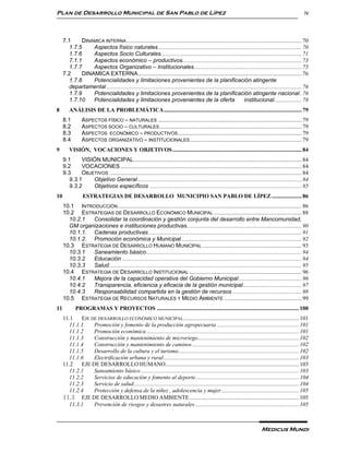 Plan de Desarrollo Municipal de San Pablo de Lípez                                                                                                           iv



     7.1    DINÁMICA INTERNA .......................................................................................................................... 70
       1.7.5    Aspectos físico naturales .................................................................................................... 70
       1.7.6    Aspectos Socio Culturales .................................................................................................. 71
       7.1.1    Aspectos económico – productivos................................................................................... 73
       1.7.7    Aspectos Organizativo – Institucionales ........................................................................... 75
     7.2    DINAMICA EXTERNA.................................................................................................................. 76
       1.7.8    Potencialidades y limitaciones provenientes de la planificación atingente
       departamental ........................................................................................................................................ 76
       1.7.9    Potencialidades y limitaciones provenientes de la planificación atingente nacional . 76
       1.7.10   Potencialidades y limitaciones provenientes de la oferta                                             institucional. .................. 78
8       ANÁLISIS DE LA PROBLEMÁTICA ................................................................................................ 79
     8.1        ASPECTOS FÍSICO – NATURALES .................................................................................................... 79
     8.2        ASPECTOS SOCIO – CULTURALES ................................................................................................... 79
     8.3        ASPECTOS ECONÓMICO – PRODUCTIVOS ...................................................................................... 79
     8.4        ASPECTOS ORGANIZATIVO – INSTITUCIONALES .............................................................................. 79
9       VISIÓN, VOCACIONES Y OBJETIVOS .......................................................................................... 84
     9.1    VISIÓN MUNICIPAL ..................................................................................................................... 84
     9.2    VOCACIONES .............................................................................................................................. 84
     9.3    OBJETIVOS ...................................................................................................................................... 84
       9.3.1    Objetivo General .................................................................................................................. 84
       9.3.2    Objetivos específicos .......................................................................................................... 85
10               ESTRATEGIAS DE DESARROLLO MUNICIPIO SAN PABLO DE LÍPEZ ..................... 86
     10.1 INTRODUCCIÓN ................................................................................................................................ 86
     10.2 ESTRATEGIAS DE DESARROLLO ECONÓMICO MUNICIPAL ............................................................. 88
       10.2.1  Consolidar la coordinación y gestión conjunta del desarrollo entre Mancomunidad,
       GM organizaciones e instituciones productivas................................................................................ 90
       10.1.1. Cadenas productivas ........................................................................................................... 91
       10.1.2. Promoción económica y Municipal .................................................................................... 92
     10.3 ESTRATEGIA DE DESARROLLO HUMANO MUNICIPAL ..................................................................... 93
       10.3.1  Saneamiento básico ............................................................................................................ 94
       10.3.2  Educación ............................................................................................................................. 94
       10.3.3  Salud ...................................................................................................................................... 95
     10.4 ESTRATEGIA DE DESARROLLO INSTITUCIONAL .............................................................................. 96
       10.4.1  Mejora de la capacidad operativa del Gobierno Municipal ............................................ 96
       10.4.2  Transparencia, eficiencia y eficacia de la gestión municipal ......................................... 97
       10.4.3  Responsabilidad compartida en la gestión de recursos ................................................ 98
     10.5 ESTRATEGIA DE RECURSOS NATURALES Y MEDIO AMBIENTE ...................................................... 99
11          PROGRAMAS Y PROYECTOS ................................................................................................... 100
     11.1   EJE DE DESARROLLO ECONÓMICO MUNICIPAL ................................................................................ 101
       11.1.1    Promoción y fomento de la producción agropecuaria ......................................................... 101
       11.1.2    Promoción económica .......................................................................................................... 101
       11.1.3    Construcción y mantenimiento de microriego ...................................................................... 102
       11.1.4    Construcción y mantenimiento de caminos .......................................................................... 102
       11.1.5    Desarrollo de la cultura y el turismo.................................................................................... 102
       11.1.6    Electrificación urbana y rural .............................................................................................. 103
     11.2   EJE DE DESARROLLO HUMANO............................................................................................. 103
       11.2.1    Saneamiento básico .............................................................................................................. 103
       11.2.2    Servicios de educación y fomento al deporte........................................................................ 104
       11.2.3    Servicio de salud................................................................................................................... 104
       11.2.4    Protección y defensa de la niñez , adolescencia y mujer ...................................................... 105
     11.3 EJE DE DESARROLLO MEDIO AMBIENTE ............................................................................ 105
       11.3.1    Prevención de riesgos y desastres naturales ........................................................................ 105



                                                                                                                                  Medicus Mundi
 