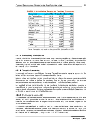 Plan de Desarrollo Municipal de San Pablo de Lípez                                       48


              CUADRO 43: Cantidad de Ganado por Familia y Comunidad
                Comunidad            Llamas/flia. Ovejas/flia Cabras/flias
                San Pablo de Lípez        68,52        48,15         4,26
                Cerrillos                 80,00        37,50         3,00
                Cerro Colorado            55,56        15,56         2,50
                Rió San Pablo             70,00        40,00         4,40
                San Antonio de Lípez      56,94        22,22         5,83
                Kollpani                  42,86        10,00         4,57
                Quetena Grande            71,43         6,67         4,29
                Quetena Chico             72,50         2,67         2,17
                Polulos                   85,37        21,95         4,02
                Relave                    81,63        18,37         6,12
                Santa Isabel              48,48        18,18         3,64
                Viluyo                    36,67        16,67        20,00
                Total                     66,12        20,07         5,39
                          %              109,99        36,85         9,26
               Fuente: Elaboración con base en diagnostico PDM Medicus Mundi 2006



4.2.2.3 Productos y subproductos
En la actualidad no se elaboran productos de mayor valor agregado, se crían animales solo
con el fin proveerse de carne o en su caso de fibra y cueros (camélidos), la producción
pecuaria aún es de autoconsumo y de mercado local en lo que se refiere a carne fresca,
sin embargo en los últimos años se esta impulsando a trabes de las AZCCAS la producción
de charque y fibra de calidad.

4.2.2.4 Tecnología y manejo
La mayoría del ganado camélido es de raza T’ampulli apropiada para la producción de
lana y la K’ara en menor proporción para producción carne.
Aún no existe tecnología y manejo organizado para la crianza de ganado, generalmente la
alimentación se realiza a trabes del pastoreo libre en tierras comunales, en algunas
comunidades se complementa con forraje de cebada y rastrojos de la agricultura.
La sanidad animal generalmente no es mediante tratamientos sanitarios caseros y
esporádicos, la mayoría carece de implementos y productos sanitarios. La reproducción es
pura no existe introducción de razas mejoradas el empadre no es controlado; la parición no
es dirigida lo que provoca la mortalidad de crías.

4.2.2.5 Destino de la producción
La producción pecuaria se destina principalmente en un 61% al autoconsumo, un 30% a la
venta y en menor proporción al trueque con 9%. Generalmente existe un carneado de 7
cabezas de llama/familia/año, 4 ovejas carneras/familia/ año y en menor proporción es
3/chivos/familia/año.
La dificultad que existe en el municipio para la comercialización de carne es el medio de
transporte, además del costo de pasaje y el pago por aumento y tamaño de carga que
provoca que los costos de ganancia se minimicen, por tanto prefieren transformar la carne
en charque por su menor peso y mayor costo (250 a 300 Bs/arroba).


                                                                               Medicus Mundi
 