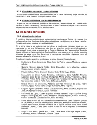 Plan de Desarrollo Municipal de San Pablo de Lípez                                       55


 4.3.3 Principales productos comercializables
Los principales productos que se comercializan son la carne de llama y oveja, también se
comercializa carne de llama, charque, fibra de llama

 4.3.4 Comportamiento de precios según épocas
Los precios de los diferentes productos son variables, presentándose los precios más
bajos en la época de verano y los más altos en la época de invierno, el precio de una llama
en peso vivo asciende entre 300 a 350 Bs/cabeza.

1.6 Recursos Turísticos
 1.6.1 Atractivos turísticos
El municipio tiene su capital ubicada en la mitad del camino entre Tupiza y la reserva, rica
en fauna altoandina donde se destaca la producción de camélidos como la llama y vicuña.
Poca infraestructura hotelera, en realidad básica.
En la zona pese a las inclemencias del clima, y condiciones naturales adversas, se
caracteriza por ser una de las zonas más ricas en atractivos turísticos a nivel nacional e
internacional, entre estos se encuentra la Reserva Nacional de Fauna andina “Eduardo
Avaroa, ubicada en la comunidad de Quetena Chico, esta presenta en su interior especies
silvestres de aves como los flamencos y mariguanas, camélidos silvestres como el
guanaco y la vicuña, el avestruz o suri.
Entre los principales atractivos turísticos de la región destacan los siguientes:
      En Quetena Chico: la vertiente Silala, Árbol de Piedra, Laguna Morejòn y Laguna
       celeste.
      Quetena Grande: Laguna Verde, Cerro Licancabur, cerro Uturuncu, Laguna
       Celeste, Aguas termales palquis.
      Polulos: Volcán, Viento Cruxsani, Ckucha Ckita, Orcko Muyu, Choca.
      San Antonio de Lípez: Pueblo fantasma, restauración, Cerro Pabellón, Pinturas
       rupestres, Casa de los cóndores, Chullperios, Monte C’kaka, Volcancitos, Aguas
       Termales, Pintura de 12 colores, Cachi Lagunas, represa para ingenios, Cantera de
       los Españoles, Mesa de Plata, Ruina de los Lípez, Creko.
      Relave: Huesos de dinosaurio, Apacheta del Inca, Chuancar de Oveja, Padre
       Sayasqa, Iglesia Punku, Monte khaqa, Rumi canal, Mina Trapiche.
      Kollpani: Ingenio Lana Unu, Pintura Cueva (rupestre), Mina Jaquehua, Ingenio San
       José, Chullperios Toconquis, Aguas Termales.
      San Pablo de Lípez, Cuadro Español, Piedras Talladas, Pique Español, Soltaj
       Uaquito, Supay guesi, Pila Punku, Artesanías talladas (flechas), Cuevas redondas,
       Cuevas cuadradas, Cuevas ovaladas, Paso del diablo.
      Santa Isabel: Cueva del Tío, Un Monstruo del Matrimonio, Cerro Poderoso (volcán
       de un pueblo), Coche de Piedra (pueblo diminutivo), Hornos de fundición de Plata,
       Antiguo señor cueva, Ruinas de Minas de la Época colonial, Mina Santa Isabel
       (Socabon Linares), Cerro Santa Isabel, Cueva de los Chullpares, Campamento
       hundido.
      Viluyo: Curac Falda, Iglesia Roja, Linda Cueva, Mula Huañusqa, Negra Muerta,
       K’ellu Orqo, Nanacú Uno Punku, Tutayak Cueva.

                                                                              Medicus Mundi
 