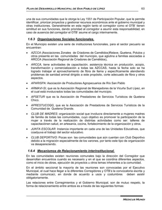 Plan de Desarrollo Municipal de San Pablo de Lípez                                        60


una de sus comunidades que le otorga la Ley 1551 de Participación Popular, que le permite
identificar, priorizar proyectos y gestionar recursos económicos ante el gobierno municipal y
otras instituciones. Generalmente en esta región tanto el corregidor como el OTB’ tienen
similitud en sus funciones, dando prioridad al corregidor a asumir esta responsabilidad, en
caso de ausencia del corregidor el OTB’ asume el cargo interinamente.

    1.6.3 Organizaciones Sociales funcionales.
En el Municipio existen una serie de instituciones funcionales, para el sector pecuario se
encuentran:
     AZCCA (Asociaciones Zonales de Criadores de Camélidos)Relave, Quetena, Polulos y
      otros presente en las comunidades del municipio, que aglutina a familias asociadas a
      ARCCA (Asociación Regional de Criadores de Camélidos),
     ARCCA, tiene actividades de capacitación, asistencia técnica en producción, acopio,
      transformación y comercialización a todas las AZCCAS, hasta la fecha solo se ha
      logrado trabajar el aprovechamiento de fibra de llama y específicamente atendiendo
      problemas de sanidad animal dirigido a este propósito, corte adecuado de fibra y otros
      aspectos.
     APARISPA: Asociación de Productores Agropecuarios de Río San Pablo
     ARMAVI-SI, que es la Asociación Regional de Manejadores de la Vicuña Sud Lípez, en
      el cual está involucrados todas las comunidades del municipio.
     APSETUR que es la Asociación de Prestadores de Servicios Turísticos de Quetena
      Chico.
     APRESTUCOQG, que es la Asociación de Prestadores de Servicios Turísticos de la
      Comunidad de Quetena Grande.
     CLUB DE MADRES: organización social que involucra directamente a mujeres madres
      de familia de todas las comunidades, cuyo objetivo es promover la participación de la
      mujer a través de la realización de distintas actividades como ser: talleres de
      capacitaciónen salud, en artesanía, cocina, fortalecimiento de la organización y otros.
     JUNTA ESCOLAR: Instancia importante en cada una de las Unidades Educativas, que
      coadyuva el trabajo del sector educativo.
     CLUB DEPORTIVO: Pocas son las comunidades que aún cuentan con Club Deportivo
      debido a la migración especialmente de los varones, por tanto este tipo de organización
      va desapareciendo.

    1.6.4 Mecanismos de Relacionamiento interinstitucional.
En las comunidades existen reuniones comunales bajo la dirección del Corregidor que
desarrollan encuentros cuando es necesario y en el que se coordina diferentes aspectos,
como el inicio de obras, ejecución de proyectos u otros temas inherentes a la comunidad.
En el ámbito seccional la mayoría de las reuniones son convocadas por el Ejecutivo
Municipal, el cual hace llegar a la diferentes Corregidores y OTB’s la convocatoria escrita y
mediante comunicaci, en donde de acuerdo a usos y costumbres deben asistir
obligatoriamente.
Las relaciones entre Corregimientos y el Gobierno Municipal, son de mutuo respeto, la
forma de relacionamiento entre ambos es a través de las siguientes formas:



                                                                            Medicus Mundi
 