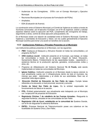 Plan de Desarrollo Municipal de San Pablo de Lípez                                        61


    Audiencias de los Corregidores,        OTB´s con el Concejo Municipal y Ejecutivo
       Municipal.
    Reuniones Municipales (en el proceso de Formulación del POAs).
    Ampliados.
    EDA (Evaluación de Avance).

La coordinación entre el Gobierno Municipal y el Comité de Vigilancia se realiza a través de
reuniones convocadas por el ejecutivo municipal, con el fin de organizar, aclarar y solicitar
aspectos relativos sobre la ejecución del POA, cumplimiento del cronograma de trabajo,
seguimiento a obras, control de obras ejecución presupuestaria, etc.
En el Municipio existe una relación de cordialidad entre el Gobierno Municipal, Comité de
Vigilancia y autoridades de Educación y Salud, con los cuales generalmente el Ejecutivo
Municipal coordina para tomar una acción en beneficio de la sección.

 1.6.5 Instituciones Públicas y Privadas Presentes en el Municipio
Las instituciones públicas presentes en el Municipio, son las siguientes:
      PMA: Coadyuva al Desayuno y Almuerzo Escolar en todas las comunidades y al
       programa ALFALIT.
      ONG medicus mundi: institución presente en el municipio, que trabaja en todas
       las comunidades a través de un programa integral de Salud, Educación,
       Saneamiento Básico, Fortalecimiento de las capacidades locales, capacitación y
       asistencia técnica en la producción agrícola, ganadera, construcciones civiles y
       otros, etc.
      Programa de Alfabetización del Gobierno Nacional Yo Si Puedo, está siendo
       implementado en todas las comunidades del Municipio.
      Iglesia Católica.- Institución presente en el Municipio desde la época colonial, la
       cual actualmente cuenta con 3 infraestructuras dentro de todo el municipio, las
       mismas que están deterioradas y al olvido de sus autoridades. Rara vez el
       sacerdote visita alguna iglesia.
       Dirección Distrital de Educación de San Pablo de Lípez.- Cumple tareas
       referentes a la educación a nivel provincial, seccional y comunal.
      Centro de Salud San Pablo de Lípez.- Es la entidad responsable del
       funcionamiento de Salud en la sección.
      FPS.- Entidad gubernamental, que actualmente esta trabajando con el Municipio
       con la ejecución de proyectos de Educación.
      Regimiento Chichas 7 de caballería de las Fuerzas Armadas.- Resguarda la
       seguridad fronteriza, ubicadas en las comunidades de San Pablo.
      Regimiento LOA de Uyuni, establecido en la comunidad de Quetena Grande,
       con el fin de resguardar la soberanía Boliviana.
      ENTEL: Empresa Nacional de Telecomunicación posee una cobertura en las
       localidades de Quetena Chico y San Pablo.




                                                                            Medicus Mundi
 