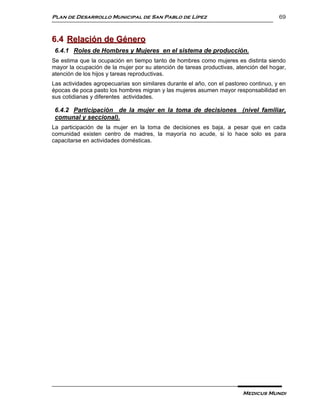 Plan de Desarrollo Municipal de San Pablo de Lípez                                     69



6.4 Relación de Género
 6.4.1 Roles de Hombres y Mujeres en el sistema de producción.
Se estima que la ocupación en tiempo tanto de hombres como mujeres es distinta siendo
mayor la ocupación de la mujer por su atención de tareas productivas, atención del hogar,
atención de los hijos y tareas reproductivas.
Las actividades agropecuarias son similares durante el año, con el pastoreo continuo, y en
épocas de poca pasto los hombres migran y las mujeres asumen mayor responsabilidad en
sus cotidianas y diferentes actividades.

 6.4.2 Participación de la mujer en la toma de decisiones (nivel familiar,
 comunal y seccional).
La participación de la mujer en la toma de decisiones es baja, a pesar que en cada
comunidad existen centro de madres, la mayoría no acude, si lo hace solo es para
capacitarse en actividades domésticas.




                                                                         Medicus Mundi
 