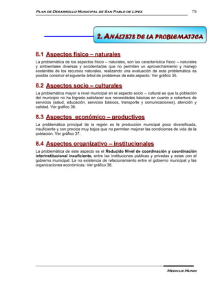Plan de Desarrollo Municipal de San Pablo de Lípez                                        79




                                   8 ANÁLISIS DE LA PROBLEMÁTICA
                                   2. ANÁLISIS DE LA PROBLEMATICA

8.1 Aspectos físico – naturales
La problemática de los aspectos físico – naturales, son las característica físico – naturales
y ambientales diversas y accidentadas que no permiten un aprovechamiento y manejo
sostenible de los recursos naturales, realizando una evaluación de esta problemática es
posible construir el siguiente árbol de problemas de este aspecto. Ver gráfico 35.

8.2 Aspectos socio – culturales
La problemática mayor a nivel municipal en el aspecto socio – cultural es que la población
del municipio no ha logrado satisfacer sus necesidades básicas en cuanto a cobertura de
servicios (salud, educación, servicios básicos, transporte y comunicaciones), atención y
calidad. Ver gráfico 36.

8.3 Aspectos económico – productivos
La problemática principal de la región es la producción municipal poco diversificada,
insuficiente y con precios muy bajos que no permiten mejorar las condiciones de vida de la
población. Ver gráfico 37.

8.4 Aspectos organizativo – institucionales
La problemática de este aspecto es el Reducido Nivel de coordinación y coordinación
interinstitucional insuficiente, entre las instituciones públicas y privadas y estas con el
gobierno municipal. La no existencia de relacionamiento entre el gobierno municipal y las
organizaciones económicas. Ver gráfico 38.




                                                                           Medicus Mundi
 