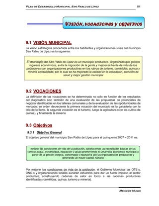 Plan de Desarrollo Municipal San Pablo de Lípez                                                84




                                9 ISIÓN, VOCACIONES Y OBJETIVOS
                                 V VISIÓN, VOCACIONES Y OBJETIVOS


9.1 VISIÓN MUNICIPAL
La visión estratégica concertada entre los habitantes y organizaciones vivas del municipio
San Pablo de Lípez es la siguiente:


El municipio de San Pablo de Lípez es un municipio productivo. Organizado que genera
  ingresos económicos, evita la migración de la gente y mejora la fuente de vida de los
pobladores con organizaciones productivas en los rubros de turismo, camélidos, quinua y
 minería consolidada; por lo cual se ha mejorado la calidad en la educación, atención de
                             salud y mejor gestión municipal




9.2 VOCACIONES
La definición de las vocaciones se ha determinado no solo en función de los resultados
del diagnostico sino también de una evaluación de las propuestas de potenciales de
negocio identificadas en los talleres comunales y de la evaluación de las oportunidades de
mercado; en orden decreciente la primera vocación del municipio es la ganadería con la
cría de la llama, la segunda vocación es el turismo, luego la agricultura (con los cultivo de
quinua), y finalmente la minería



9.3 Objetivos
 9.3.1 Objetivo General
El objetivo general del municipio San Pablo de Lípez para el quinquenio 2007 – 2011 es:


   Mejorar las condiciones de vida de la población, satisfaciendo las necesidades básicas de las
 familias (agua, electricidad, educación y salud) promoviendo el Desarrollo Económico Municipal a
    partir de la gestión integral, concertada y equitativa con las organizaciones productivas y
                                generando un mayor capital humano



Por mejorar las condiciones de vida de la población, el Gobierno Municipal las OTB´s,
ONG´s y organizaciones locales aunaran esfuerzos para dar un fuerte impulso al sector
productivo, construyendo cadenas de valor en torno a las cadenas productivas
identificadas (camélidos, quinua, turismo y minería).


                                                                                Medicus Mundi
 